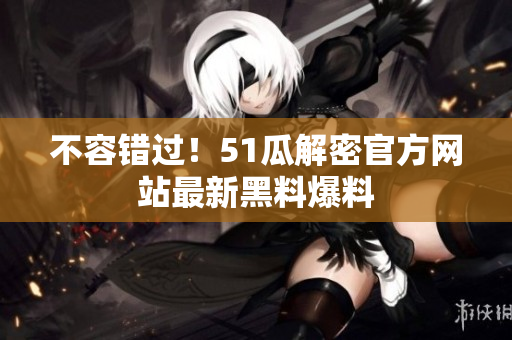 不容错过！51瓜解密官方网站最新黑料爆料