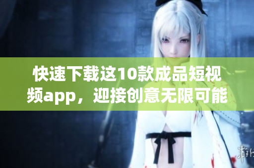 快速下载这10款成品短视频app，迎接创意无限可能！
