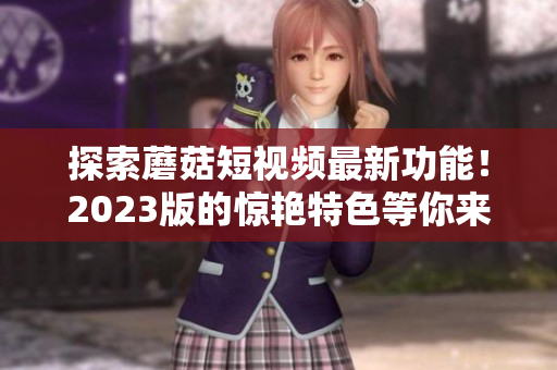探索蘑菇短视频最新功能！2023版的惊艳特色等你来体验