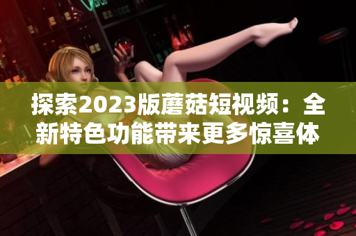 探索2023版蘑菇短视频：全新特色功能带来更多惊喜体验
