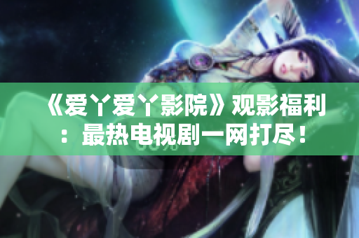 《爱丫爱丫影院》观影福利：最热电视剧一网打尽！