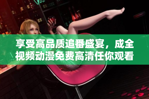 享受高品质追番盛宴，成全视频动漫免费高清任你观看