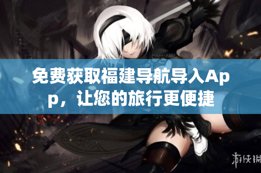 免费获取福建导航导入App，让您的旅行更便捷