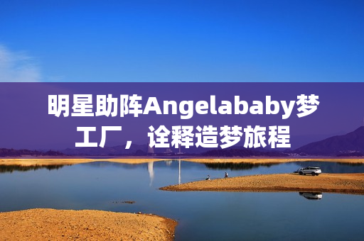 明星助阵Angelababy梦工厂，诠释造梦旅程