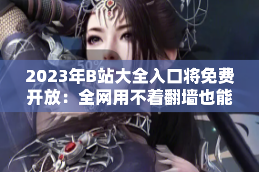 2023年B站大全入口将免费开放：全网用不着翻墙也能畅享高清视频！