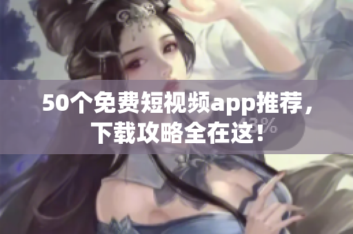 50个免费短视频app推荐，下载攻略全在这！