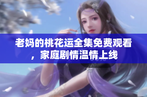 老妈的桃花运全集免费观看，家庭剧情温情上线