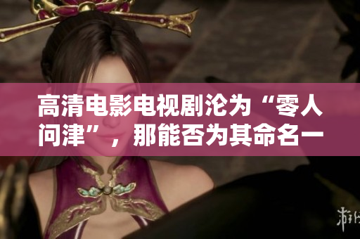 高清电影电视剧沦为“零人问津”，那能否为其命名一个更加响亮的标签？