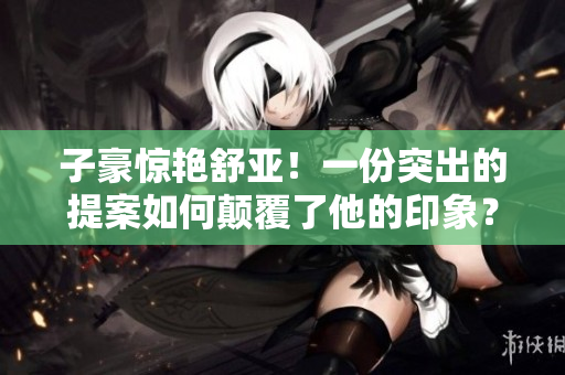 子豪惊艳舒亚！一份突出的提案如何颠覆了他的印象？