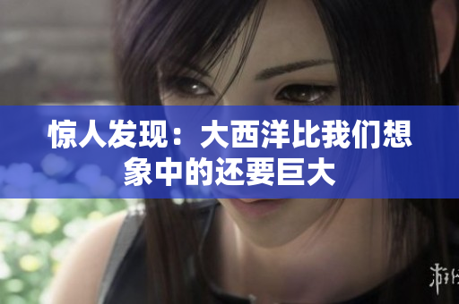 惊人发现：大西洋比我们想象中的还要巨大