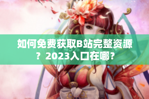 如何免费获取B站完整资源？2023入口在哪？