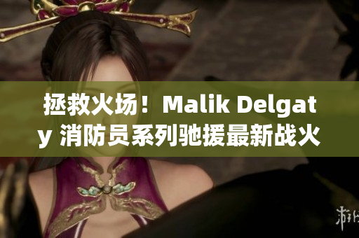 拯救火场！Malik Delgaty 消防员系列驰援最新战火