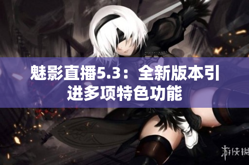 魅影直播5.3：全新版本引进多项特色功能