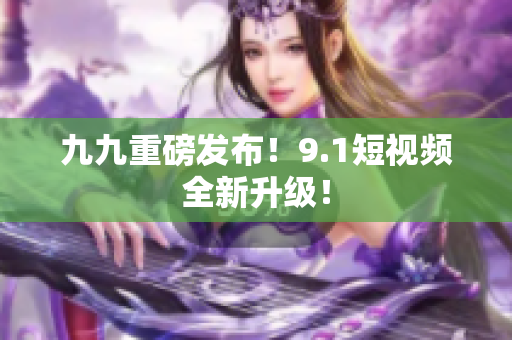 九九重磅发布！9.1短视频全新升级！