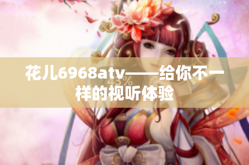 花儿6968atv——给你不一样的视听体验