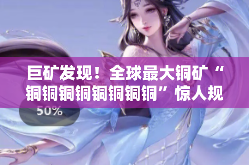 巨矿发现！全球最大铜矿“铜铜铜铜铜铜铜铜”惊人规模惊艳亮相！