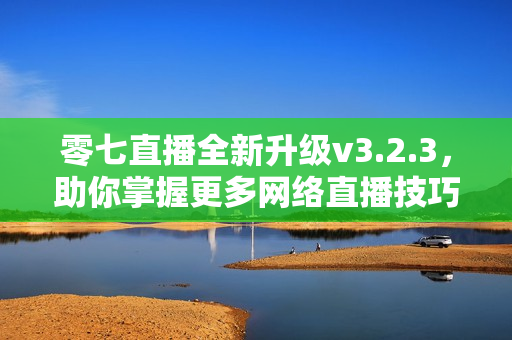 零七直播全新升级v3.2.3，助你掌握更多网络直播技巧
