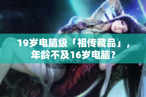 19岁电脑级「祖传藏品」，年龄不及16岁电脑？