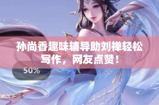 孙尚香趣味辅导助刘禅轻松写作，网友点赞！