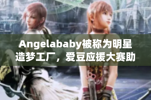 Angelababy被称为明星造梦工厂，爱豆应援大赛助威