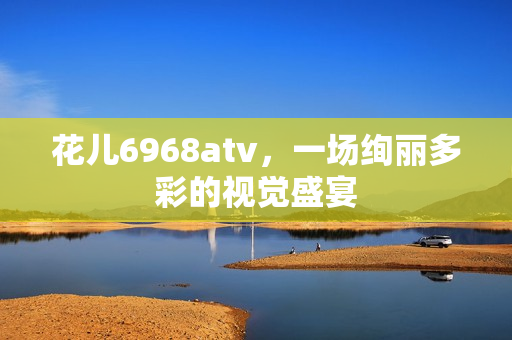 花儿6968atv，一场绚丽多彩的视觉盛宴