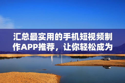 汇总最实用的手机短视频制作APP推荐，让你轻松成为小导演！