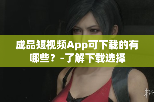 成品短视频App可下载的有哪些？-了解下载选择