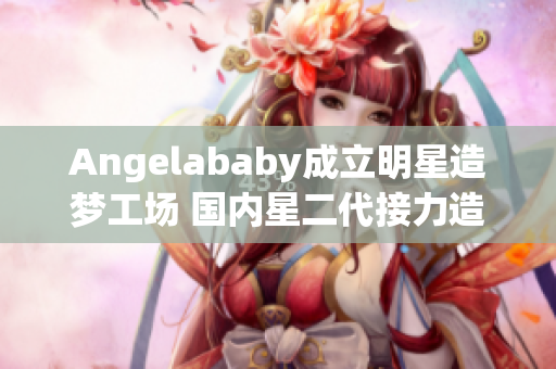 Angelababy成立明星造梦工场 国内星二代接力造梦