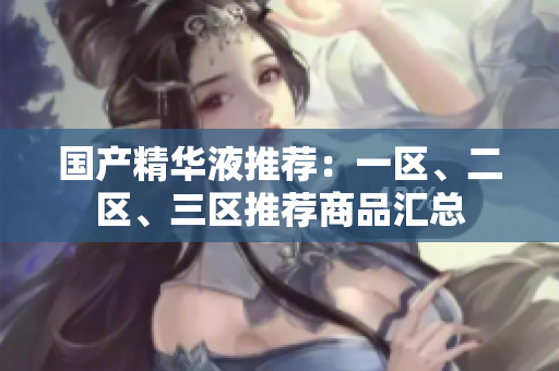 国产精华液推荐：一区、二区、三区推荐商品汇总