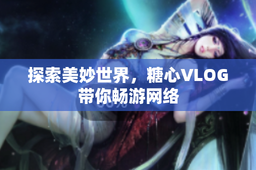 探索美妙世界，糖心VLOG带你畅游网络