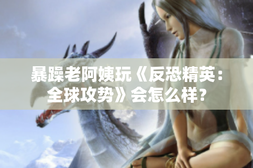 暴躁老阿姨玩《反恐精英：全球攻势》会怎么样？