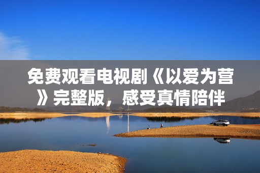 免费观看电视剧《以爱为营》完整版，感受真情陪伴