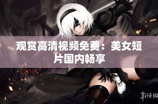 观赏高清视频免费：美女短片国内畅享