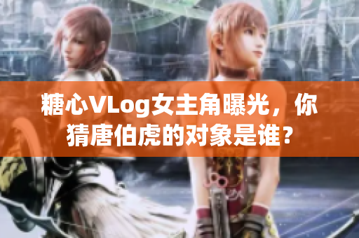 糖心VLog女主角曝光，你猜唐伯虎的对象是谁？