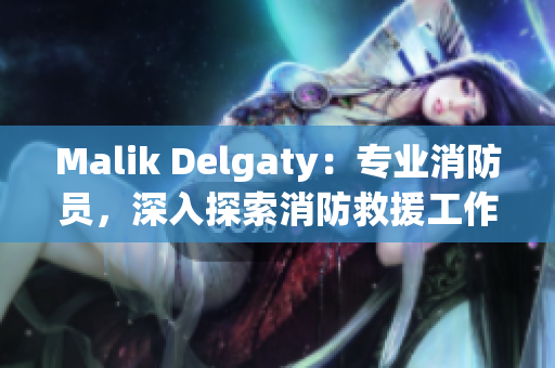 Malik Delgaty：专业消防员，深入探索消防救援工作