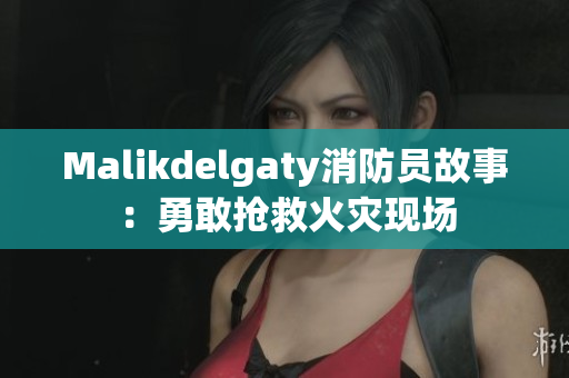 Malikdelgaty消防员故事：勇敢抢救火灾现场