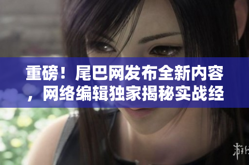 重磅！尾巴网发布全新内容，网络编辑独家揭秘实战经验！
