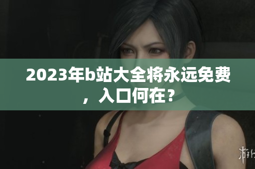 2023年b站大全将永远免费，入口何在？