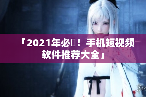 「2021年必備！手机短视频软件推荐大全」