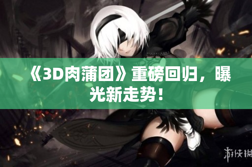 《3D肉蒲团》重磅回归，曝光新走势！