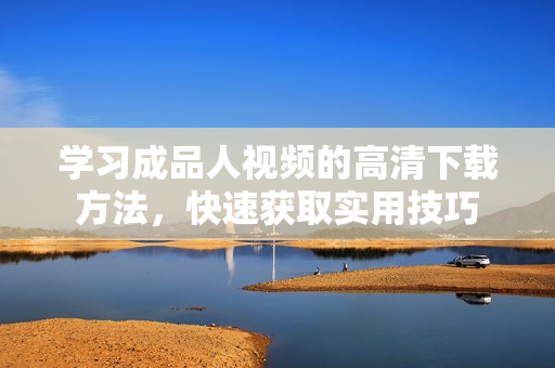 学习成品人视频的高清下载方法，快速获取实用技巧