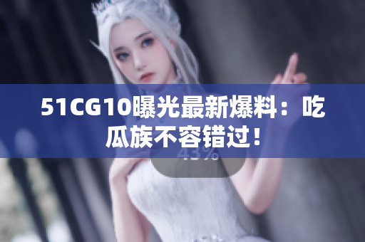 51CG10曝光最新爆料：吃瓜族不容错过！