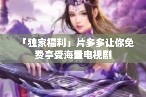 「独家福利」片多多让你免费享受海量电视剧