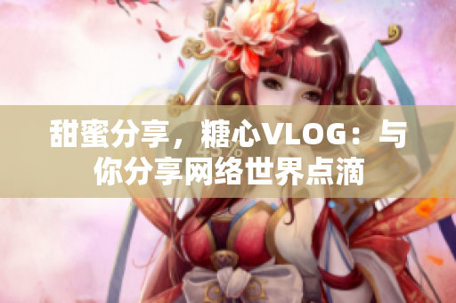 甜蜜分享，糖心VLOG：与你分享网络世界点滴