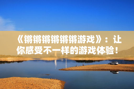 《锵锵锵锵锵锵游戏》：让你感受不一样的游戏体验！