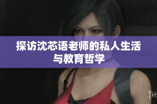 探访沈芯语老师的私人生活与教育哲学