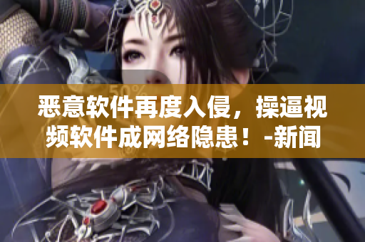 恶意软件再度入侵，操逼视频软件成网络隐患！-新闻报道