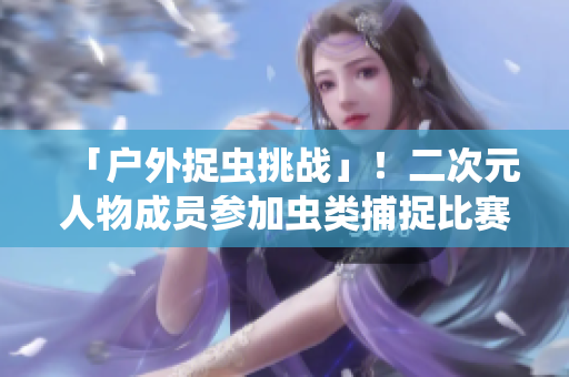 「户外捉虫挑战」！二次元人物成员参加虫类捕捉比赛！