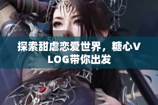 探索甜虐恋爱世界，糖心VLOG带你出发
