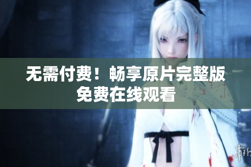 无需付费！畅享原片完整版免费在线观看